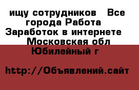 ищу сотрудников - Все города Работа » Заработок в интернете   . Московская обл.,Юбилейный г.